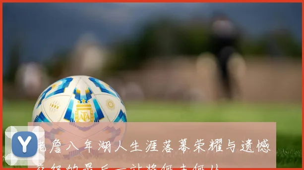 老詹八年湖人生涯落幕荣耀与遗憾交织的最后一站将何去何从