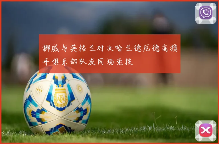 挪威与英格兰对决哈兰德厄德高携手俱乐部队友同场竞技