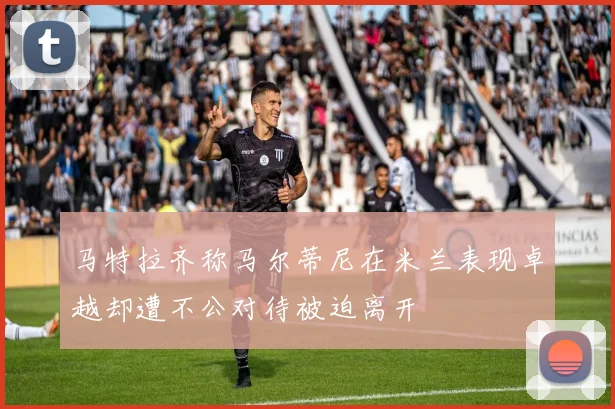 马特拉齐称马尔蒂尼在米兰表现卓越却遭不公对待被迫离开