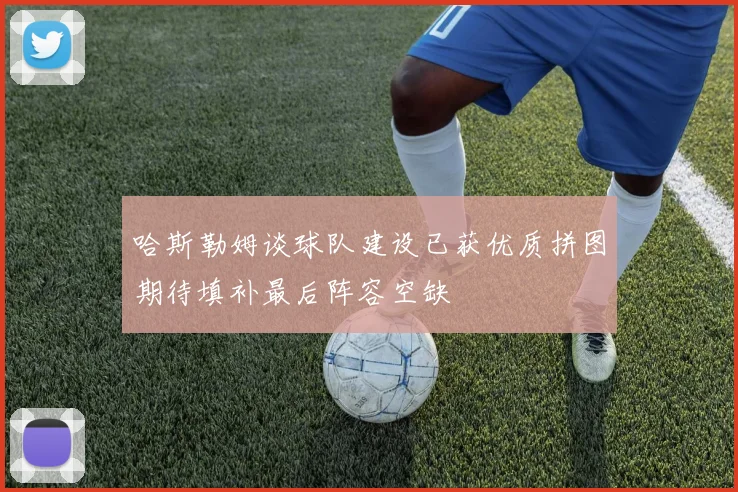 哈斯勒姆谈球队建设已获优质拼图期待填补最后阵容空缺