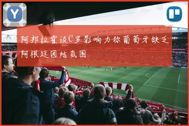 阿邦拉霍谈C罗影响力称葡萄牙缺乏阿根廷团结氛围