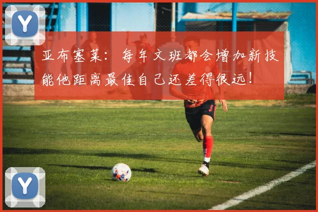 亚布塞莱：每年文班都会增加新技能他距离最佳自己还差得很远！