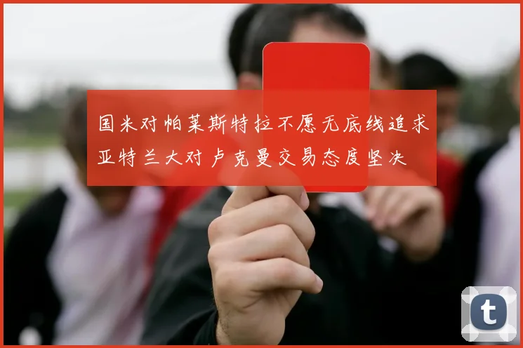 国米对帕莱斯特拉不愿无底线追求亚特兰大对卢克曼交易态度坚决