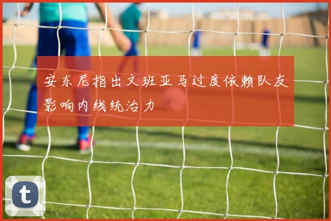 安东尼指出文班亚马过度依赖队友影响内线统治力