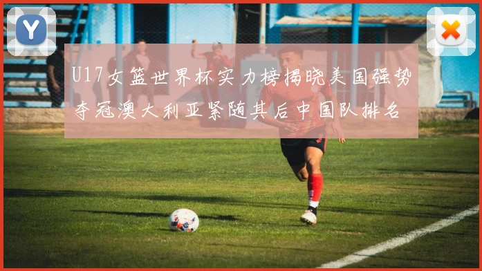 U17女篮世界杯实力榜揭晓美国强势夺冠澳大利亚紧随其后中国队排名第十