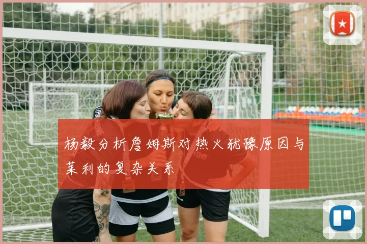 杨毅分析詹姆斯对热火犹豫原因与莱利的复杂关系