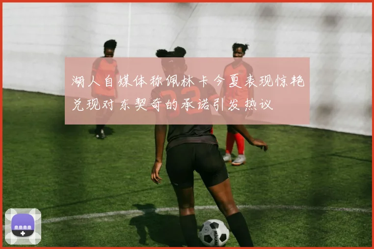 湖人自媒体称佩林卡今夏表现惊艳兑现对东契奇的承诺引发热议