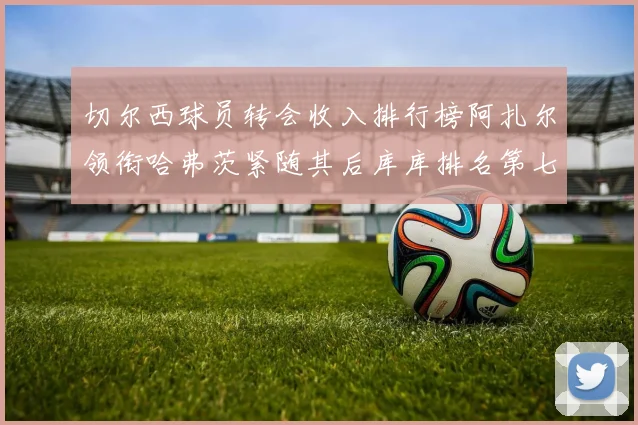 切尔西球员转会收入排行榜阿扎尔领衔哈弗茨紧随其后库库排名第七