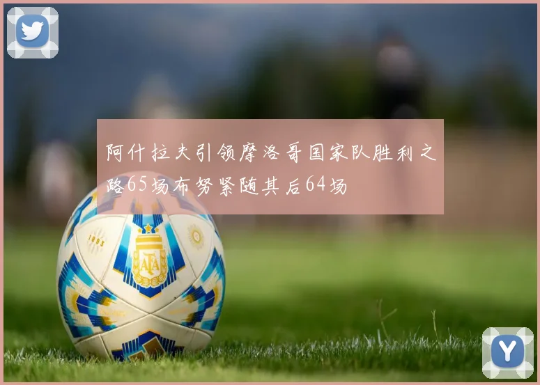 阿什拉夫引领摩洛哥国家队胜利之路65场布努紧随其后64场