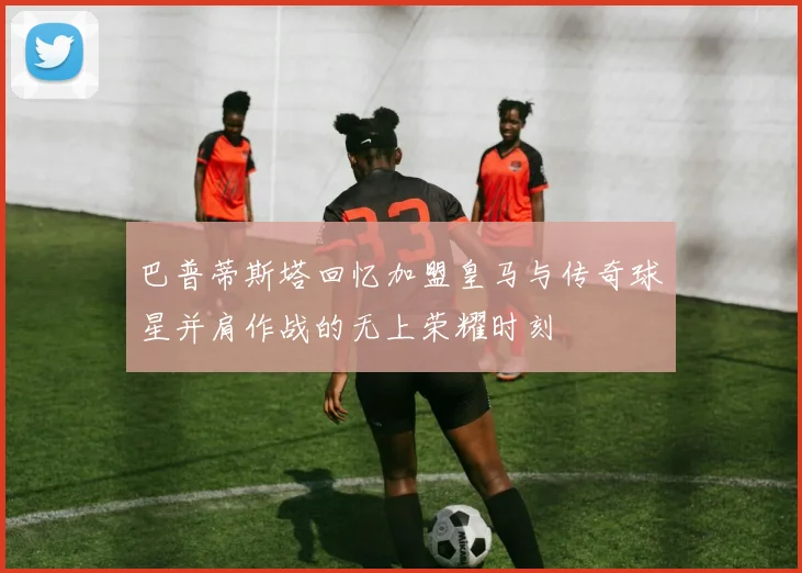 巴普蒂斯塔回忆加盟皇马与传奇球星并肩作战的无上荣耀时刻