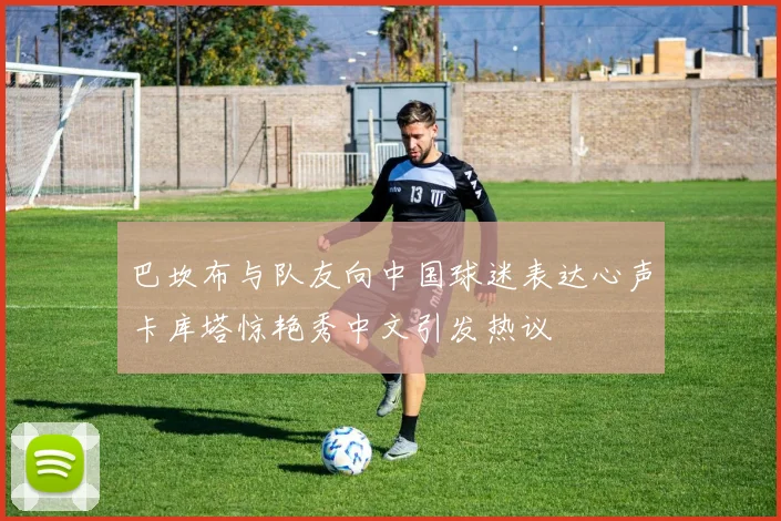 巴坎布与队友向中国球迷表达心声卡库塔惊艳秀中文引发热议