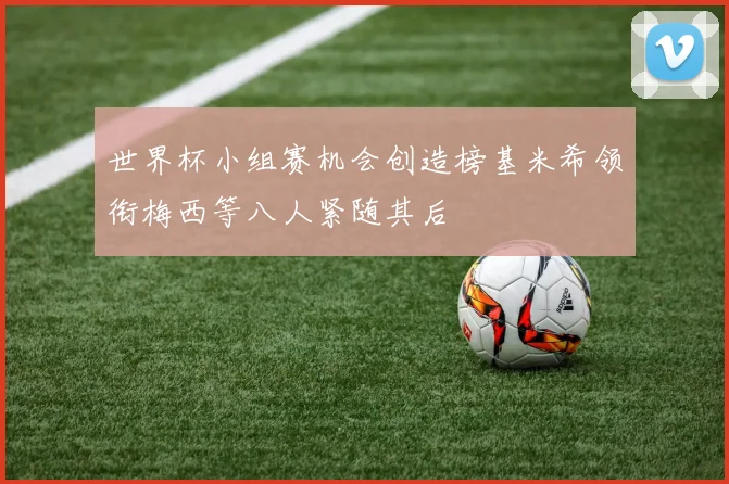 世界杯小组赛机会创造榜基米希领衔梅西等八人紧随其后